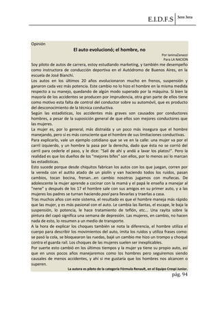E.I.D.F.S 3ero 3era
pág. 94
Opinión
El auto evolucionó; el hombre, no
Por IaninaZanazzi
Para LA NACION
Soy piloto de autos de carrera, estoy estudiando marketing, y también me desempeño
como instructora de conducción deportiva en el Autódromo de Buenos Aires, en la
escuela de José Bianchi.
Los autos en los últimos 20 años evolucionaron mucho en frenos, suspensión y
ganaron cada vez más potencia. Este cambio no lo hizo el hombre en la misma medida
respecto a su manejo, quedando de algún modo superado por la máquina. Si bien la
mayoría de los accidentes se producen por imprudencia, otra gran parte de ellos tiene
como motivo esta falta de control del conductor sobre su automóvil, que es producto
del desconocimiento de la técnica conductiva.
Según las estadísticas, los accidentes más graves son causados por conductores
hombres, a pesar de la suposición general de que ellos son mejores conductores que
las mujeres.
La mujer es, por lo general, más distraída y un poco más insegura que el hombre
manejando, pero sí es más consciente que el hombre de sus limitaciones conductivas.
Para explicarlo, vale un ejemplo cotidiano que se ve en la calle: una mujer va por el
carril izquierdo, y un hombre la pasa por la derecha, dado que ésta no se corrió del
carril para cederle el paso, y le dice: "Salí de ahí y andá a lavar los platos!". Pero la
realidad es que los dueños de los "mejores bifes" son ellos, por lo menos así lo marcan
las estadísticas.
Esto sucede porque desde chiquitos fabrican los autos con los que juegan, corren por
la vereda con el autito atado de un piolín y van haciendo todos los ruidos, pasan
cambios, tocan bocina, frenan...en cambio nosotras jugamos con muñecas. De
adolescente la mujer aprende a cocinar con la mamá y el papá le enseña a manejar al
"nene" y después de los 17 el hombre sale con sus amigos en su primer auto, y a las
mujeres los padres se turnan haciendo pool para llevarlas y traerlas a casa.
Tras muchos años con este sistema, el resultado es que el hombre maneja más rápido
que las mujer, y es más pasional con el auto. Le cambia las llantas, el escape, le baja la
suspensión, lo potencia, le hace tratamiento de teflón, etc... Una rayita sobre la
pintura del capó significa una semana de depresión. Las mujeres, en cambio, no hacen
nada de esto, lo resumen a un medio de transporte.
A la hora de explicar los choques también se nota la diferencia, el hombre utiliza el
cuerpo para describir los movimientos del auto, imita los ruidos y utiliza frases como:
se pasó la cola, se bloquearon las ruedas, bajé un cambio me hizo un trompo y choqué
contra el guarda rail. Los choques de las mujeres suelen ser inexplicables.
Por suerte esto cambió en los últimos tiempos y la mujer ya tiene su propio auto, así
que en unos pocos años manejaremos como los hombres pero seguiremos siendo
causales de menos accidentes, y ahí si me gustaría que los hombres nos alcancen o
superen.
La autora es piloto de la categoría Fórmula Renault, en el Equipo Crespi Junior.
 