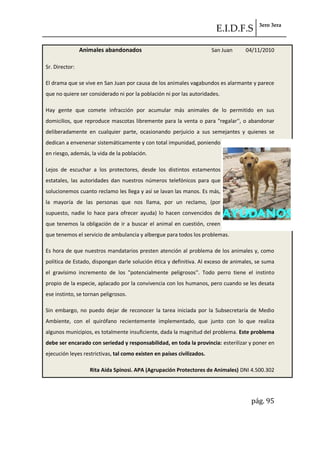 E.I.D.F.S 3ero 3era
pág. 95
Animales abandonados San Juan 04/11/2010
Sr. Director:
El drama que se vive en San Juan por causa de los animales vagabundos es alarmante y parece
que no quiere ser considerado ni por la población ni por las autoridades.
Hay gente que comete infracción por acumular más animales de lo permitido en sus
domicilios, que reproduce mascotas libremente para la venta o para "regalar'', o abandonar
deliberadamente en cualquier parte, ocasionando perjuicio a sus semejantes y quienes se
dedican a envenenar sistemáticamente y con total impunidad, poniendo
en riesgo, además, la vida de la población.
Lejos de escuchar a los protectores, desde los distintos estamentos
estatales, las autoridades dan nuestros números telefónicos para que
solucionemos cuanto reclamo les llega y así se lavan las manos. Es más,
la mayoría de las personas que nos llama, por un reclamo, (por
supuesto, nadie lo hace para ofrecer ayuda) lo hacen convencidos de
que tenemos la obligación de ir a buscar el animal en cuestión, creen
que tenemos el servicio de ambulancia y albergue para todos los problemas.
Es hora de que nuestros mandatarios presten atención al problema de los animales y, como
política de Estado, dispongan darle solución ética y definitiva. Al exceso de animales, se suma
el gravísimo incremento de los "potencialmente peligrosos''. Todo perro tiene el instinto
propio de la especie, aplacado por la convivencia con los humanos, pero cuando se les desata
ese instinto, se tornan peligrosos.
Sin embargo, no puedo dejar de reconocer la tarea iniciada por la Subsecretaría de Medio
Ambiente, con el quirófano recientemente implementado, que junto con lo que realiza
algunos municipios, es totalmente insuficiente, dada la magnitud del problema. Este problema
debe ser encarado con seriedad y responsabilidad, en toda la provincia: esterilizar y poner en
ejecución leyes restrictivas, tal como existen en países civilizados.
Rita Aída Spinosi. APA (Agrupación Protectores de Animales) DNI 4.500.302
 