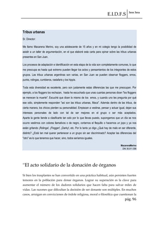 E.I.D.F.S 3ero 3era
pág. 96
Tribus urbanas
Sr. Director:
Me llamo Macarena Merino, soy una adolescente de 15 años y en mi colegio tengo la posibilidad de
asistir a un taller de argumentación, en el que elaboré esta carta para opinar sobre las tribus urbanas
presentes en San Juan.
Los procesos de adaptación e identificación en esta etapa de la vida son completamente comunes, lo que
me preocupa es hasta qué extremo pueden llegar los actos y pensamientos de los integrantes de estos
grupos. Las tribus urbanas argentinas son varias, en San Juan se pueden observar floggers, emos,
punks, rolingas, cumbieros, rastafaris y los hippis.
Toda esta diversidad es excelente, pero son justamente estas diferencias las que me preocupan. Por
ejemplo, a los floggers los rechazan, hasta he escuchado que unas cuantas personas dicen "los floggers
se merecen la muerte". Escuché que dicen lo mismo de los emos, y cuando uno les pregunta por qué
ese odio, simplemente responden "así son las tribus urbanas, Maca". Además dentro de las tribus, de
cierta manera, los chicos pierden su personalidad. Empiezan a vestirse, pensar y actuar igual, dejan sus
intereses personales de lado con tal de ser mejores en el grupo o ser más aceptados.
Aparte la gente tiende a clasificarte tan solo por lo que llevas puesto, supongamos que un día se nos
ocurre vestirnos con colores llamativos o de negro, cortarnos el flequillo o hacernos un jopo y ya nos
están gritando ¡Rolinga!, ¡Flogger!, ¡Darky!, etc. Por lo tanto yo digo ¿Qué hay de malo en ser diferente,
distinto? ¿Está tan mal querer pertenecer a un grupo sin ser discriminado? Aceptar las diferencias del
"otro" es lo que tenemos que hacer, sino, todos seríamos iguales.
MacarenaMerino
DNI 36.911.596
''El acto solidario de la donación de órganos
Si bien los trasplantes se han convertido en una práctica habitual, aún persisten fuertes
temores en la población para donar órganos. Lograr su superación es la clave para
aumentar el número de los dadores solidarios que hacen falta para salvar miles de
vidas. Las razones que dificultan la decisión de ser donante son múltiples. En muchos
casos, arraigan en convicciones de índole religiosa, moral o filosófica que cuestionan la
 