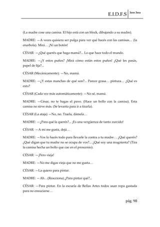 E.I.D.F.S 3ero 3era
pág. 98
(La madre cose una camisa. El hijo está con un block, dibujando a su madre).
MADRE: —A veces quisiera ser pulga para ver qué hacés con las camisas< (la
enarbola). Mir{< ¡Ni un botón!
CÉSAR: —¿Qué querés que haga mamá?... Lo que hace todo el mundo.
MADRE: —¿Y estos puños? ¡Mirá cómo están estos puños! ¿Qué les pasás,
papel de lija?...
CÉSAR (Mecánicamente): —No, mamá.
MADRE: —¿Y estas manchas de qué son?... Parece grasa< pintura< ¿Qué es
esto?
CÉSAR (Cada vez más automáticamente): —No sé, mamá.
MADRE: —César, no te hagas el pavo. (Hace un bollo con la camisa). Esta
camisa no sirve más. (Se levanta para ir a tirarla).
CÉSAR (La ataja) —No, no. Traela, d{mela<
MADRE: —¿Para qué la querés?... ¡Es una vergüenza de tanto zurcido!
CÉSAR: —A mí me gusta, dej{<
MADRE: —Vos lo hacés todo para llevarle la contra a tu madre< ¿Qué querés?
¿Qué digan que tu madre no se ocupa de vos?... ¿Qué soy una mugrienta? (Tira
la camisa hecha un bollo que cae en el proscenio).
CÉSAR: —¡Pero vieja!
MADRE: —No me digas vieja que no me gusta<
CÉSAR: —La quiero para pintar.
MADRE: —Ah<(Reacciona) ¿Para pintar qué?...
CÉSAR: —Para pintar. En la escuela de Bellas Artes todos usan ropa gastada
para no ensuciarse<
 