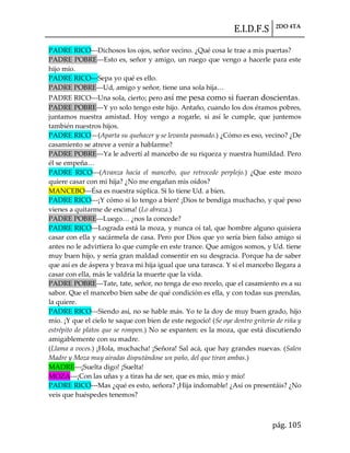 E.I.D.F.S 2DO 4TA
pág. 105
PADRE RICO---Dichosos los ojos, señor vecino. ¿Qué cosa le trae a mis puertas?
PADRE POBRE---Esto es, señor y amigo, un ruego que vengo a hacerle para este
hijo mío.
PADRE RICO---Sepa yo qué es ello.
PADRE POBRE---Ud, amigo y señor, tiene una sola hija<
PADRE RICO---Una sola, cierto; pero así me pesa como si fueran doscientas.
PADRE POBRE---Y yo solo tengo este hijo. Antaño, cuando los dos éramos pobres,
juntamos nuestra amistad. Hoy vengo a rogarle, si así le cumple, que juntemos
también nuestros hijos.
PADRE RICO—(Aparta su quehacer y se levanta pasmado.) ¿Cómo es eso, vecino? ¿De
casamiento se atreve a venir a hablarme?
PADRE POBRE---Ya le advertí al mancebo de su riqueza y nuestra humildad. Pero
él se empeña<
PADRE RICO---(Avanza hacia el mancebo, que retrocede perplejo.) ¿Que este mozo
quiere casar con mi hija? ¿No me engañan mis oídos?
MANCEBO---Ésa es nuestra súplica. Si lo tiene Ud. a bien.
PADRE RICO---¡Y cómo si lo tengo a bien! ¡Dios te bendiga muchacho, y qué peso
vienes a quitarme de encima! (Lo abraza.)
PADRE POBRE---Luego< ¿nos la concede?
PADRE RICO---Lograda está la moza, y nunca oí tal, que hombre alguno quisiera
casar con ella y sacármela de casa. Pero por Dios que yo sería bien falso amigo si
antes no le advirtiera lo que cumple en este trance. Que amigos somos, y Ud. tiene
muy buen hijo, y sería gran maldad consentir en su desgracia. Porque ha de saber
que así es de áspera y brava mi hija igual que una tarasca. Y si el mancebo llegara a
casar con ella, más le valdría la muerte que la vida.
PADRE POBRE---Tate, tate, señor, no tenga de eso recelo, que el casamiento es a su
sabor. Que el mancebo bien sabe de qué condición es ella, y con todas sus prendas,
la quiere.
PADRE RICO---Siendo así, no se hable más. Yo te la doy de muy buen grado, hijo
mío. ¡Y que el cielo te saque con bien de este negocio! (Se oye dentro griterío de riña y
estrépito de platos que se rompen.) No se espanten: es la moza, que está discutiendo
amigablemente con su madre.
(Llama a voces.) ¡Hola, muchacha! ¡Señora! Sal acá, que hay grandes nuevas. (Salen
Madre y Moza muy airadas disputándose un paño, del que tiran ambas.)
MADRE---¡Suelta digo! ¡Suelta!
MOZA---¡Con las uñas y a tiras ha de ser, que es mío, mío y mío!
PADRE RICO---Mas ¿qué es esto, señora? ¡Hija indomable! ¿Así os presentáis? ¿No
veis que huéspedes tenemos?
 