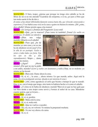 E.I.D.F.S 2DO 4TA
pág. 108
MANCEBO---Y bien, mujer, ¿piensa que porque no tengo otro caballo se ha de
librar de mí si no me atiende? Guárdese de enojarme, o si no, ¡yo juro a Dios que
tan mala suerte le he de dar a
él como a los otros! (Mirándola fijamente avanza hasta ella, que retrocede comenzando a
espantarse.) Y no habrá cosa viva en la casa a quien no hiciera lo mismo. ¡Eh! ¿oíste,
don caballo? ¡Dame pronto agua a las manos!
MOZA---(Se santigua.) ¡Ánimas del Purgatorio! ¡Loco está!
MANCEBO---Qué, ¿no te mueves? ¡Pues toma tú también! ¡Toma! (Le suelta un
pistoletazo. El caballo cae redondo.)
MOZA---¡Dios nos valga,
marido! ¡Muerto es el caballo!
MANCEBO---Pues qué, ¿he de
mandar yo una cosa y no se me
ha de obedecer en mi casa? (Tira
la silla de un puntapié. Vuelve a
mirar a todos lados con furia. Fija
los ojos en ella y dice
reposadamente:) Mujer<, dame
agua a las manos.
MOZA---¿Agua? ¡Ahora
mismo! ¿Por qué no me la pidió
a mi antes, marido? (Corre y vuelve con lavamanos y toalla.) Deje, no se moleste; yo
mismo se las lavaré.
MANCEBO---Bien está. Dame ahora la cena.
MOZA---Sí, sí, sí<, la cena<, ahora mismo. Lo que mande, señor. Aquí est{ la
cena. (Le sirve prodigando sonrisas. Queda en pie mientras él cena.)
MANCEBO---¡Ah!, cómo agradezco al cielo que hiciste a tiempo lo que te mandé.
Que si no, con el enojo que tengo, otro tanto te hubiera hecho a ti como al caballo.
MOZA---¿Y cómo no le había de obedecer, marido? Bien sé yo que no hay gala que
tan bien siente a una mujer como servir y honrar al señor de su casa. Mándeme
cuanto quiera, que yo le juro<
MANCEBO---¡Calla!
MOZA---Sí, sí, sí, perdón.
MANCEBO---Mala está la cena.
MOZA---Sí, sí, sí, mala está.
MANCEBO---Que no vuelva a suceder.
MOZA---No, no, no, no volverá. Yo misma la prepararé mañana.
MANCEBO---Yo me voy ahora a la cama.
MOZA—Sí, sí, sí.
 