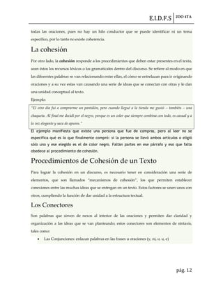 E.I.D.F.S 2DO 4TA
pág. 12
todas las oraciones, pues no hay un hilo conductor que se puede identificar ni un tema
específico, por lo tanto no existe coherencia.
La cohesión
Por otro lado, la cohesión responde a los procedimientos que deben estar presentes en el texto,
sean éstos los recursos léxicos o los gramaticales dentro del discurso. Se refiere al modo en que
las diferentes palabras se van relacionando entre ellas, el cómo se entrelazan para ir originando
oraciones y a su vez estas van causando una serie de ideas que se conectan con otras y le dan
una unidad conceptual al texto.
Ejemplo:
“El otro día fui a comprarme un pantalón, pero cuando llegué a la tienda me gustó – también – una
chaqueta. Al final me decidí por el negro, porque es un color que siempre combina con todo, es casual y a
la vez elegante y saca de apuros.”
El ejemplo manifiesta que existe una persona que fue de compras, pero al leer no se
especifica qué es lo que finalmente compró: si la persona se llevó ambos artículos o eligió
sólo uno y ese elegido es el de color negro. Faltan partes en ese párrafo y eso que falta
obedece al procedimiento de cohesión.
Procedimientos de Cohesión de un Texto
Para lograr la cohesión en un discurso, es necesario tener en consideración una serie de
elementos, que son llamados “mecanismos de cohesión”, los que permiten establecer
conexiones entre las muchas ideas que se entregan en un texto. Estos factores se unen unos con
otros, cumpliendo la función de dar unidad a la estructura textual.
Los Conectores
Son palabras que sirven de nexos al interior de las oraciones y permiten dar claridad y
organización a las ideas que se van planteando; estos conectores son elementos de sintaxis,
tales como:
Las Conjunciones: enlazan palabras en las frases u oraciones (y, ni, o, u, e)
 