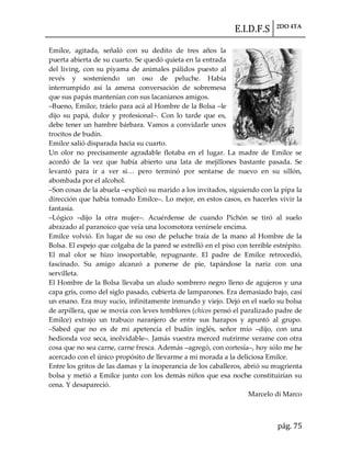 E.I.D.F.S 2DO 4TA
pág. 75
Emilce, agitada, señaló con su dedito de tres años la
puerta abierta de su cuarto. Se quedó quieta en la entrada
del living, con su piyama de animales pálidos puesto al
revés y sosteniendo un oso de peluche. Había
interrumpido así la amena conversación de sobremesa
que sus papás mantenían con sus lacanianos amigos.
–Bueno, Emilce, tráelo para acá al Hombre de la Bolsa –le
dijo su papá, dulce y profesional–. Con lo tarde que es,
debe tener un hambre bárbara. Vamos a convidarle unos
trocitos de budín.
Emilce salió disparada hacia su cuarto.
Un olor no precisamente agradable flotaba en el lugar. La madre de Emilce se
acordó de la vez que había abierto una lata de mejillones bastante pasada. Se
levantó para ir a ver si< pero terminó por sentarse de nuevo en su sillón,
abombada por el alcohol.
–Son cosas de la abuela –explicó su marido a los invitados, siguiendo con la pipa la
dirección que había tomado Emilce–. Lo mejor, en estos casos, es hacerles vivir la
fantasía.
–Lógico –dijo la otra mujer–. Acuérdense de cuando Pichón se tiró al suelo
abrazado al paranoico que veía una locomotora venírsele encima.
Emilce volvió. En lugar de su oso de peluche traía de la mano al Hombre de la
Bolsa. El espejo que colgaba de la pared se estrelló en el piso con terrible estrépito.
El mal olor se hizo insoportable, repugnante. El padre de Emilce retrocedió,
fascinado. Su amigo alcanzó a ponerse de pie, tapándose la nariz con una
servilleta.
El Hombre de la Bolsa llevaba un aludo sombrero negro lleno de agujeros y una
capa gris, como del siglo pasado, cubierta de lamparones. Era demasiado bajo, casi
un enano. Era muy sucio, infinitamente inmundo y viejo. Dejó en el suelo su bolsa
de arpillera, que se movía con leves temblores (chicos pensó el paralizado padre de
Emilce) extrajo un trabuco naranjero de entre sus harapos y apuntó al grupo.
–Sabed que no es de mi apetencia el budín inglés, señor mío –dijo, con una
hedionda voz seca, inolvidable–. Jamás vuestra merced nutrirme verame con otra
cosa que no sea carne, carne fresca. Además –agregó, con cortesía–, hoy sólo me he
acercado con el único propósito de llevarme a mi morada a la deliciosa Emilce.
Entre los gritos de las damas y la inoperancia de los caballeros, abrió su mugrienta
bolsa y metió a Emilce junto con los demás niños que esa noche constituirían su
cena. Y desapareció.
Marcelo di Marco
 