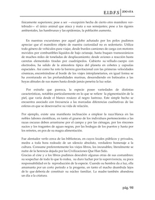 E.I.D.F.S 2DO 4TA
pág. 98
físicamente superiores; pese a ser —excepción hecha de cierto otro mamífero ver-
tebrado— el único animal que ataca y mata a sus semejantes; pese a los rigores
ambientales, las hambrunas y las epidemias, la poblaci6n aumenta.
En nuestras excursiones por aquel globo achatado por los polos pudimos
apreciar que el mamífero objeto de nuestra curiosidad no es sedentario. Utiliza
todo género de vehículos para viajar, desde burdos camiones de carga con motores
movidos por combustibles líquidos de bajo octanaje, hasta buques transoceánicos
de muchos miles de toneladas de desplazamiento; desde aviones a reacción hasta
carretas elementales tiradas por cuadrúpedos. Cubierto su velludo cuerpo con
electrodos, ha salido de la atmosfera típica del planeta en cohetes y capsulas
espaciales. Así como ha roto la barrera gravitacional con las primeras velocidades
cósmicas, encontrándose al borde de los viajes interplanetarios, en igual forma se
ha aventurado en las profundidades marinas, descendiendo en batiscafos a las
hoyas abisales de sus mares hasta donde jamás penetra la luz solar.
Por extraño que parezca, la especie posee variedades de distintas
características, notables particularmente en lo que se refiere la pigmentación de la
piel, que varía desde el blanco rosáceo al negro lustroso. Este simple hecho se
encuentra asociado con frecuencia a las marcadas diferencias cualitativas de las
esferas en que se desenvuelve su vida de relación.
Por ejemplo, existe una manifiesta inclinación a emplear la raza blanca en las
nobles labores científicas, en tanto el grueso de los individuos pertenecientes a las
razas oscuras deben arrastrarse por el campo y por las ciénagas, por los rincones
sucios y los tragantes de aguas negras, por las bodegas de los puertos y hasta por
los retretes, en pos de su magra alimentación.
Fue alentador verlo cerca de las bibliotecas, en cuyos locales públicos y privados,
medra a toda hora rodeado de un silencio absoluto, verdadero homenaje a la
cultura. Consume preferentemente los viejos libros, los incunables; literalmente se
nutre de la herencia dejada por las Civilizaciones Que Han Sido.
Gracias al cine y a los libros pudimos descubrir algunas otras de sus costumbres:
su sospechar de todo lo que lo rodea, su duro luchar por la supervivencia, su poca
responsabilidad en la reproducción de la especie. Cuando su hembra da a luz, ella
amamanta por un corto periodo a la progenie, en tanto el macho deambula lejos
de lo que debería de constituir su núcleo familiar. La madre también abandona
un día a la criatura.
 