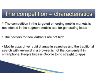 The competition – characteristics
• The competition in the targeted emerging mobile markets is
not intense in the segment mobile app for generating leads

• The barriers for new entrants are not high

• Mobile apps drive rapid change in searches and the traditional
search with keyword in a browser is not that convenient in
smartphone. People bypass Google to go straight to apps.
 
