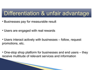 Differentiation & unfair advantage
• Businesses pay for measurable result

• Users are engaged with real rewards

• Users interact actively with businesses – follow, request
promotions, etc.

• One-stop shop platform for businesses and end users – they
receive multitude of relevant services and information
 