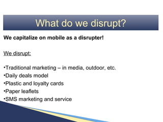 What do we disrupt?
We capitalize on mobile as a disrupter!

We disrupt:

•Traditional marketing – in media, outdoor, etc.
•Daily deals model
•Plastic and loyalty cards
•Paper leaflets
•SMS marketing and service
 