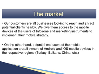 The market
• Our customers are all businesses looking to reach and attract
potential clients nearby. We give them access to the mobile
devices of the users of Infozone and marketing instruments to
implement their mobile strategy.

• On the other hand, potential end users of the mobile
application are all owners of Android and iOS mobile devices in
the respective regions (Turkey, Balkans, China, etc.)
 