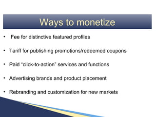 Ways to monetize
•   Fee for distinctive featured profiles

• Tariff for publishing promotions/redeemed coupons

• Paid “click-to-action” services and functions

• Advertising brands and product placement

• Rebranding and customization for new markets
 