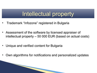 Intellectual property
•   Trademark “Infozone” registered in Bulgaria

• Assessment of the software by licensed appraiser of
  intellectual property – 50 000 EUR (based on actual costs)

• Unique and verified content for Bulgaria

• Own algorithms for notifications and personalized updates
 