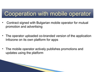 Cooperation with mobile operator
•    Contract signed with Bulgarian mobile operator for mutual
    promotion and advertising

• The operator uploaded co-branded version of the application
  Infozone on its own platform for apps

• The mobile operator actively publishes promotions and
  updates using the platform
 