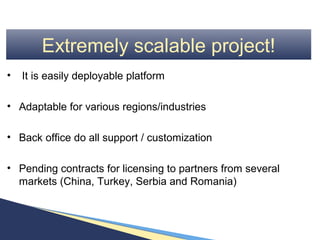 Extremely scalable project!
•   It is easily deployable platform

• Adaptable for various regions/industries

• Back office do all support / customization

• Pending contracts for licensing to partners from several
  markets (China, Turkey, Serbia and Romania)
 