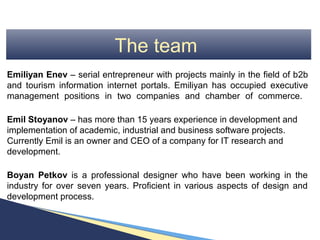The team
Emiliyan Enev – serial entrepreneur with projects mainly in the field of b2b
and tourism information internet portals. Emiliyan has occupied executive
management positions in two companies and chamber of commerce.

Emil Stoyanov – has more than 15 years experience in development and
implementation of academic, industrial and business software projects.
Currently Emil is an owner and CEO of a company for IT research and
development.

Boyan Petkov is a professional designer who have been working in the
industry for over seven years. Proficient in various aspects of design and
development process.
 