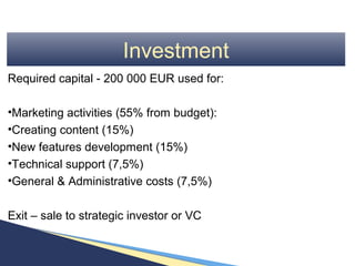 Investment
Required capital - 200 000 EUR used for:

•Marketing activities (55% from budget):
•Creating content (15%)
•New features development (15%)
•Technical support (7,5%)
•General & Administrative costs (7,5%)

Exit – sale to strategic investor or VC
 