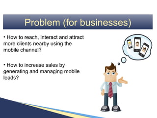 Problem (for businesses)
• How to reach, interact and attract
more clients nearby using the
mobile channel?

• How to increase sales by
generating and managing mobile
leads?
 