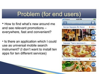 Problem (for end users)
• How to find what’s new around me
and see relevant promotions –
everywhere, fast and convenient?

• Is there an application which I could
use as universal mobile search
instrument? (I don’t want to install ten
apps for ten different services)
 