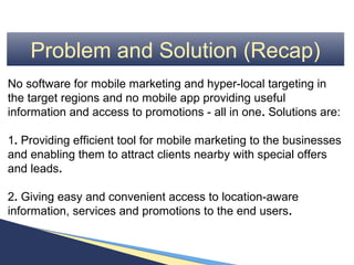 Problem and Solution (Recap)
No software for mobile marketing and hyper-local targeting in
the target regions and no mobile app providing useful
information and access to promotions - all in one. Solutions are:

1. Providing efficient tool for mobile marketing to the businesses
and enabling them to attract clients nearby with special offers
and leads.

2. Giving easy and convenient access to location-aware
information, services and promotions to the end users.
 