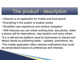 The product - description
• Infozone is an application for mobile and local search
• Everything in the system is location aware
• Simplified user experience and intuitive navigation
• With Infozone you can check working time, see photos, make
a phone call for reservations, view location and many others
•It is a self-service platform used by businesses to interact and
attract clients by publishing leads – updates, promotions, etc.
•The mobile application offers relevant notifications that could
be personalized based on preferences and interests
 