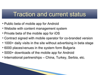 Traction and current status
• Public beta of mobile app for Android
• Website with content management system
• Private beta of the mobile app for iOS
• Contract signed with mobile operator for co-branded version
• 1000+ daily visits in the site without advertising in beta stage
• 6000 places/venues in the system form Bulgaria
• 5000+ downloads of the mobile app for Android
• International partnerships – China, Turkey, Serbia, etc.
 