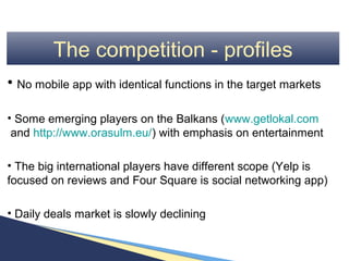 The competition - profiles
• No mobile app with identical functions in the target markets

• Some emerging players on the Balkans (www.getlokal.com
 and http://www.orasulm.eu/) with emphasis on entertainment

• The big international players have different scope (Yelp is
focused on reviews and Four Square is social networking app)

• Daily deals market is slowly declining
 