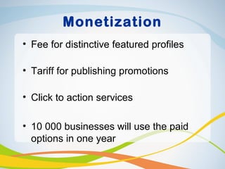 Monetization
• Fee for distinctive featured profiles

• Tariff for publishing promotions

• Click to action services

• 10 000 businesses will use the paid
  options in one year
 