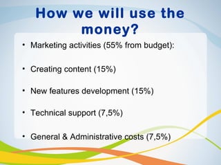 How we will use the
        money?
• Marketing activities (55% from budget):

• Creating content (15%)

• New features development (15%)

• Technical support (7,5%)

• General & Administrative costs (7,5%)
 