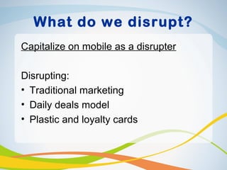 What do we disrupt?
Capitalize on mobile as a disrupter

Disrupting:
• Traditional marketing
• Daily deals model
• Plastic and loyalty cards
 