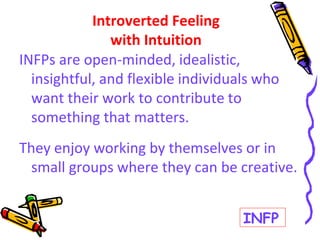 INFPs are open-minded, idealistic,
insightful, and flexible individuals who
want their work to contribute to
something that matters.
They enjoy working by themselves or in
small groups where they can be creative.
Introverted Feeling
with Intuition
INFP
 