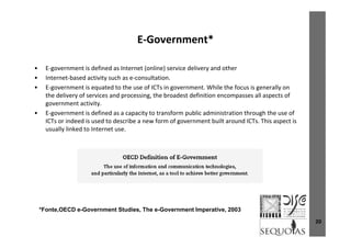 E Government*E‐Government  
• E government is defined as Internet (online) service delivery and other• E‐government is defined as Internet (online) service delivery and other
• Internet‐based activity such as e‐consultation.
• E‐government is equated to the use of ICTs in government. While the focus is generally on 
the delivery of services and processing the broadest definition encompasses all aspects ofthe delivery of services and processing, the broadest definition encompasses all aspects of 
government activity.
• E‐government is defined as a capacity to transform public administration through the use of 
ICTs or indeed is used to describe a new form of government built around ICTs. This aspect is  g p
usually linked to Internet use.
*F t OECD G t St di Th G t I ti 2003
20
*Fonte,OECD e-Government Studies, The e-Government Imperative, 2003
 