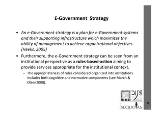 E Government StrategyE‐Government  Strategy
A G t t t i l f G t t• An e‐Government strategy is a plan for e‐Government systems 
and their supporting infrastructure which maximizes the 
ability of management to achieve organizational objectivesability of management to achieve organizational objectives 
(Heeks, 2005)
• Furthermore, the e‐Government strategy can be seen from an , gy
institutional perspective as a rules‐based‐action aiming to 
provide services appropriate for the institutional context. 
– The appropriateness of rules considered organized into institutions 
includes both cognitive and normative components (see March & 
Olsen2008).Olsen2008).
25
 