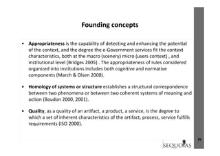 Founding conceptsFounding concepts
A i t i th bilit f d t ti d h i th t ti l• Appropriateness is the capability of detecting and enhancing the potential 
of the context, and the degree the e‐Government services fit the context 
characteristics, both at the macro (scenery) micro (users context) , and 
institutional level (Bridges 2005) . The appropriateness of rules considered 
organized into institutions includes both cognitive and normative 
components (March & Olsen 2008).
• Homology of systems or structure establishes a structural correspondence 
between two phenomena or between two coherent systems of meaning and 
action (Boudon 2000, 2001).
• Quality, as a quality of an artifact, a product, a service, is the degree to y, q y , p , , g
which a set of inherent characteristics of the artifact, process, service fulfills 
requirements (ISO 2000). 
26
 