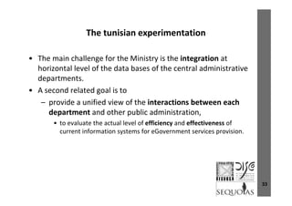 The tunisian experimentationThe tunisian experimentation
Th i h ll f th Mi i t i th i t ti t• The main challenge for the Ministry is the integration at 
horizontal level of the data bases of the central administrative 
departmentsdepartments.
• A second related goal is to 
– provide a unified view of the interactions between eachprovide a unified view of the interactions between each 
department and other public administration, 
• to evaluate the actual level of efficiency and effectiveness of y
current information systems for eGovernment services provision.
33
 