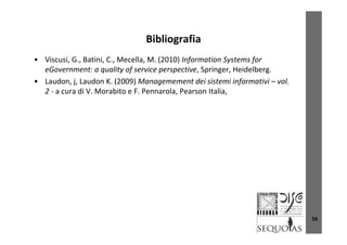 BibliografiaBibliografia
• Viscusi, G., Batini, C., Mecella, M. (2010) Information Systems for 
G li f i i S i H id lbeGovernment: a quality of service perspective, Springer, Heidelberg.
• Laudon, j, Laudon K. (2009) Managemement dei sistemi informativi – vol. 
2 ‐ a cura di V. Morabito e F. Pennarola, Pearson Italia, , ,
56
 