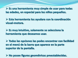  Es una herramienta muy simple de usar para todas
las edades, en especial para los niños pequeños.

 Esta herramienta los ayudara con la coordinación
visual-motora.

 Es muy intuitivo, solamente se selecciona la
herramienta que deseamos usar.

 Todas las opciones las podes encontrar con facilidad
en el menú de la barra que aparece en la parte
superior de la pantalla.

 No posee figuras geométricas preestablecidas.
 