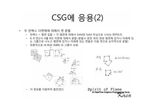 CSG에 응용(2)
•   두 컨벡스 다면체에 대해서 면 분할
    –   컨벡스 = 평면 집합 = 각 평면에 대해서 Solid와 Solid 아님으로 나뉘는 BSP트리
    –   A, B 연산시 A를 B의 각면에 대해서 분할 (분할시 완전 위의 면와 평면에 있거나 아래에 있
        는 그룹으로 나누고 평면에 있거나 아래에 있는 면들은 다음 면으로 순차적으로 분할)
    –   최종적으로 (A-B)와 (A&B) 의 그룹이 남음




    –   이 정보를 이용하여 블린연산
 