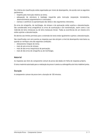 Os critérios de classificação estão organizados por níveis de desempenho, de acordo com os seguintes
parâmetros:
–– respeito pela instrução relativa ao tema;
–– adequação da estrutura à tipologia requerida pela instrução (exposição introdutória,
desenvolvimento argumentativo e conclusão);
–– clareza e coerência na apresentação das ideias e dos argumentos relevantes.
Os erros de ortografia, de morfologia, de sintaxe e de pontuação estão sujeitos a desvalorização.
São considerados erros ortográficos os erros de acentuação e de translineação, assim como o uso
indevido de letra minúscula ou de letra maiúscula inicial. Todas as ocorrências de um mesmo erro
estão sujeitas a desvalorização.
Os desvios aos limites previstos para a extensão do texto estão igualmente sujeitos a desvalorização.
São classificadas com zero pontos as respostas que não atinjam o nível de desempenho mais baixo ou
quando se verifique uma das seguintes condições:
–– afastamento integral do tema;
–– mais de seis erros de sintaxe;
–– mais de dez erros inequívocos de pontuação;
–– mais de dez erros de ortografia ou de morfologia.

Material
As respostas aos itens da componente comum da prova são dadas em folha de respostas própria.
O único material autorizado para a realização da prova é caneta ou esferográfica de tinta indelével preta.

Duração
A componente comum da prova tem a duração de 120 minutos.

Informação-Prova — Componente Comum	

2/7

 