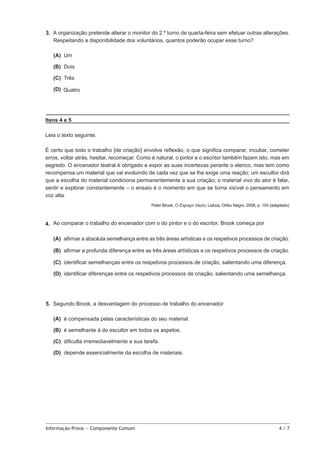 3.  A organização pretende alterar o monitor do 2.º turno de quarta-feira sem efetuar outras alterações.
Respeitando a disponibilidade dos voluntários, quantos poderão ocupar esse turno?
 (A) 
Um
 (B) 
Dois
 (C) 
Três
 (D) 
Quatro

Itens 4 e 5
Leia o texto seguinte.
É certo que todo o trabalho [de criação] envolve reflexão, o que significa comparar, incubar, cometer
erros, voltar atrás, hesitar, recomeçar. Como é natural, o pintor e o escritor também fazem isto, mas em
segredo. O encenador teatral é obrigado a expor as suas incertezas perante o elenco, mas tem como
recompensa um material que vai evoluindo de cada vez que se lhe exige uma reação; um escultor dirá
que a escolha do material condiciona permanentemente a sua criação; o material vivo do ator é falar,
sentir e explorar constantemente – o ensaio é o momento em que se torna visível o pensamento em
voz alta.
Peter Brook, O Espaço Vazio, Lisboa, Orfeu Negro, 2008, p. 154 (adaptado)

4.   Ao comparar o trabalho do encenador com o do pintor e o do escritor, Brook começa por
 (A) 
afirmar a absoluta semelhança entre as três áreas artísticas e os respetivos processos de criação.
 (B) 
afirmar a profunda diferença entre as três áreas artísticas e os respetivos processos de criação.
 (C) 
identificar semelhanças entre os respetivos processos de criação, salientando uma diferença.
 (D) 
identificar diferenças entre os respetivos processos de criação, salientando uma semelhança.

5.  Segundo Brook, a desvantagem do processo de trabalho do encenador
 (A)  compensada pelas características do seu material.
é
 (B)  semelhante à do escultor em todos os aspetos.
é
 (C) 
dificulta irremediavelmente a sua tarefa.
 (D) 
depende essencialmente da escolha de materiais.

Informação-Prova — Componente Comum	

4/7

 