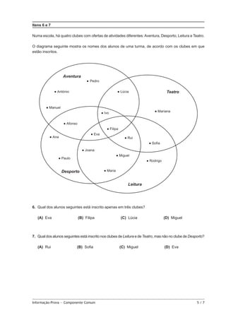 Itens 6 e 7
Numa escola, há quatro clubes com ofertas de atividades diferentes: Aventura, Desporto, Leitura e Teatro.
O diagrama seguinte mostra os nomes dos alunos de uma turma, de acordo com os clubes em que
estão inscritos.

6.  Qual dos alunos seguintes está inscrito apenas em três clubes?
 (A) 
Eva

(B) Filipa

(C) Lúcia

(D) Miguel

7.  Qual dos alunos seguintes está inscrito nos clubes de Leitura e de Teatro, mas não no clube de Desporto?
 (A) 
Rui

(B) Sofia

Informação-Prova — Componente Comum	

(C) Miguel

(D) Eva

5/7

 