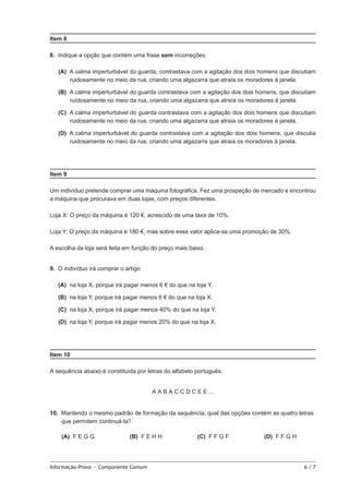 Item 8
8.  Indique a opção que contém uma frase sem incorreções.
 (A)  calma imperturbável do guarda, contrastava com a agitação dos dois homens que discutiam
A
ruidosamente no meio da rua, criando uma algazarra que atraía os moradores à janela.
 (B)  calma imperturbável do guarda contrastava com a agitação dos dois homens, que discutiam
A
ruídosamente no meio da rua, criando uma algazarra que atraía os moradores à janela.
 (C)  calma imperturbável do guarda contrastava com a agitação dos dois homens que discutiam
A
ruidosamente no meio da rua, criando uma algazarra que atraía os moradores à janela.
 (D)  calma imperturbável do guarda contrastava com a agitação dos dois homens, que discutia
A
ruidosamente no meio da rua, criando uma algazarra que atraia os moradores à janela.

Item 9
Um indivíduo pretende comprar uma máquina fotográfica. Fez uma prospeção de mercado e encontrou
a máquina que procurava em duas lojas, com preços diferentes.
Loja X: O preço da máquina é 120 €, acrescido de uma taxa de 10%.
Loja Y: O preço da máquina é 180 €, mas sobre esse valor aplica-se uma promoção de 30%.
A escolha da loja será feita em função do preço mais baixo.
9.  O indivíduo irá comprar o artigo
 (A)  loja X, porque irá pagar menos 6 € do que na loja Y.
na
 (B)  loja Y, porque irá pagar menos 6 € do que na loja X.
na
 (C)  loja X, porque irá pagar menos 40% do que na loja Y.
na
 (D)  loja Y, porque irá pagar menos 20% do que na loja X.
na

Item 10
A sequência abaixo é constituída por letras do alfabeto português.
A A B A C C D C E E ...
10.  Mantendo o mesmo padrão de formação da sequência, qual das opções contém as quatro letras
que permitem continuá-la?
 (A)  E G G
F

(B) F E H H

Informação-Prova — Componente Comum	

(C) F F G F

(D) F F G H

6/7

 