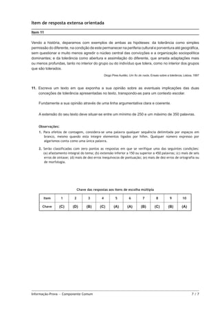 Item de resposta extensa orientada
Item 11
Vendo a história, deparamos com exemplos de ambas as hipóteses: da tolerância como simples
permissão do diferente, na condição de este permanecer na periferia cultural e porventura até geográfica,
sem questionar e muito menos agredir o núcleo central das convicções e a organização sociopolítica
dominantes; e da tolerância como abertura e assimilação do diferente, que arrasta adaptações mais
ou menos profundas, tanto no interior do grupo ou do indivíduo que tolera, como no interior dos grupos
que são tolerados.
Diogo Pires Aurélio, Um fio de nada, Ensaio sobre a tolerância, Lisboa, 1997

11.  Escreva um texto em que exponha a sua opinião sobre as eventuais implicações das duas
conceções de tolerância apresentadas no texto, transpondo-as para um contexto escolar.
Fundamente a sua opinião através de uma linha argumentativa clara e coerente.
A extensão do seu texto deve situar-se entre um mínimo de 250 e um máximo de 350 palavras.
Observações:
1. Para efeitos de contagem, considera-se uma palavra qualquer sequência delimitada por espaços em
branco, mesmo quando esta integre elementos ligados por hífen. Qualquer número expresso por
algarismos conta como uma única palavra.
2. Serão classificadas com zero pontos as respostas em que se verifique uma das seguintes condições:
(a) afastamento integral do tema; (b) extensão inferior a 150 ou superior a 450 palavras; (c) mais de seis
erros de sintaxe; (d) mais de dez erros inequívocos de pontuação; (e) mais de dez erros de ortografia ou
de morfologia.

Chave das respostas aos itens de escolha múltipla
Item

1

2

3

4

5

6

7

8

9

10

Chave

(C)

(D)

(B)

(C)

(A)

(A)

(B)

(C)

(B)

(A)

Informação-Prova — Componente Comum	

7/7

 