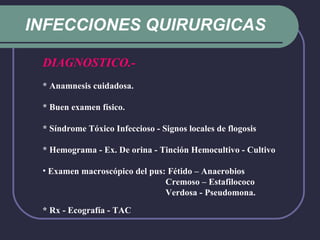 INFECCIONES QUIRURGICAS DIAGNOSTICO.- * Anamnesis cuidadosa. * Buen examen físico. * Síndrome Tóxico Infeccioso - Signos locales de flogosis  * Hemograma - Ex. De orina - Tinción Hemocultivo - Cultivo Examen macroscópico del pus: Fétido – Anaerobios   Cremoso – Estafilococo   Verdosa - Pseudomona. * Rx - Ecografía - TAC      