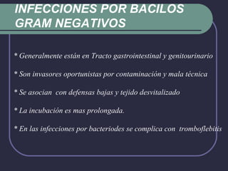 INFECCIONES POR BACILOS GRAM NEGATIVOS * Generalmente están en Tracto gastrointestinal y genitourinario * Son invasores oportunistas por contaminación y mala técnica * Se asocian  con defensas bajas y tejido desvitalizado * La incubación es mas prolongada. * En las infecciones por bacteriodes se complica con  tromboflebitis 