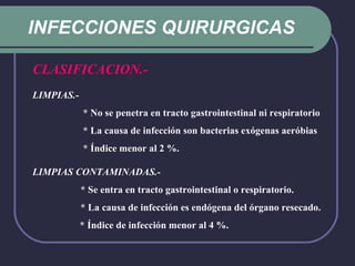 INFECCIONES QUIRURGICAS CLASIFICACION.-   LIMPIAS.-       * No se penetra en tracto gastrointestinal ni respiratorio     * La causa de infección son bacterias exógenas aeróbias     * Índice menor al 2 %. LIMPIAS CONTAMINADAS.-       * Se entra en tracto gastrointestinal o respiratorio.     * La causa de infección es endógena del órgano resecado.   * Índice de infección menor al 4 %.     
