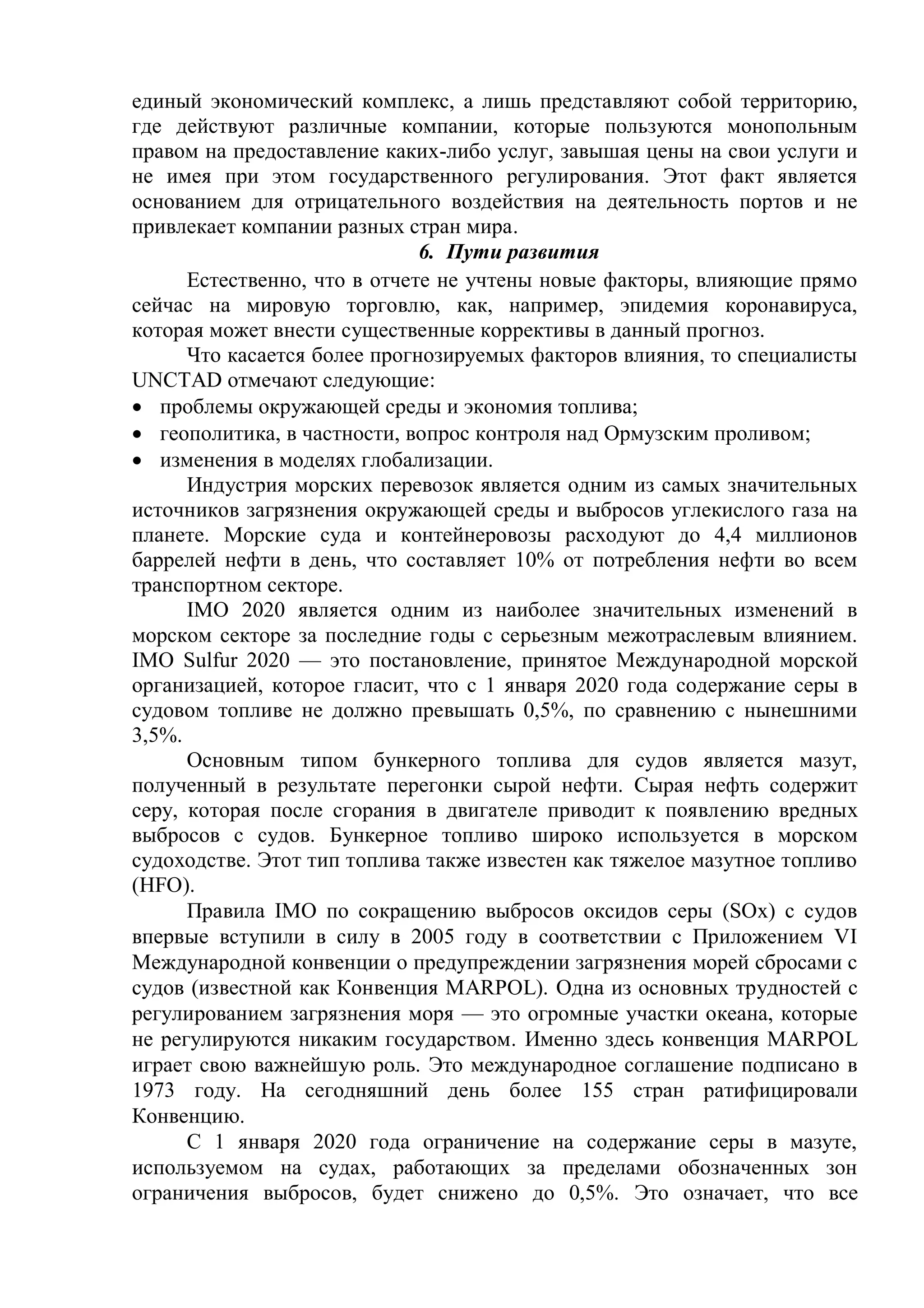 единый экономический комплекс, а лишь представляют собой территорию,
где действуют различные компании, которые пользуются монопольным
правом на предоставление каких-либо услуг, завышая цены на свои услуги и
не имея при этом государственного регулирования. Этот факт является
основанием для отрицательного воздействия на деятельность портов и не
привлекает компании разных стран мира.
6. Пути развития
Естественно, что в отчете не учтены новые факторы, влияющие прямо
сейчас на мировую торговлю, как, например, эпидемия коронавируса,
которая может внести существенные коррективы в данный прогноз.
Что касается более прогнозируемых факторов влияния, то специалисты
UNCTAD отмечают следующие:
 проблемы окружающей среды и экономия топлива;
 геополитика, в частности, вопрос контроля над Ормузским проливом;
 изменения в моделях глобализации.
Индустрия морских перевозок является одним из самых значительных
источников загрязнения окружающей среды и выбросов углекислого газа на
планете. Морские суда и контейнеровозы расходуют до 4,4 миллионов
баррелей нефти в день, что составляет 10% от потребления нефти во всем
транспортном секторе.
IMO 2020 является одним из наиболее значительных изменений в
морском секторе за последние годы с серьезным межотраслевым влиянием.
IMO Sulfur 2020 — это постановление, принятое Международной морской
организацией, которое гласит, что с 1 января 2020 года содержание серы в
судовом топливе не должно превышать 0,5%, по сравнению с нынешними
3,5%.
Основным типом бункерного топлива для судов является мазут,
полученный в результате перегонки сырой нефти. Сырая нефть содержит
серу, которая после сгорания в двигателе приводит к появлению вредных
выбросов с судов. Бункерное топливо широко используется в морском
судоходстве. Этот тип топлива также известен как тяжелое мазутное топливо
(HFO).
Правила IMO по сокращению выбросов оксидов серы (SOx) с судов
впервые вступили в силу в 2005 году в соответствии с Приложением VI
Международной конвенции о предупреждении загрязнения морей сбросами с
судов (известной как Конвенция MARPOL). Одна из основных трудностей с
регулированием загрязнения моря — это огромные участки океана, которые
не регулируются никаким государством. Именно здесь конвенция MARPOL
играет свою важнейшую роль. Это международное соглашение подписано в
1973 году. На сегодняшний день более 155 стран ратифицировали
Конвенцию.
С 1 января 2020 года ограничение на содержание серы в мазуте,
используемом на судах, работающих за пределами обозначенных зон
ограничения выбросов, будет снижено до 0,5%. Это означает, что все
 
