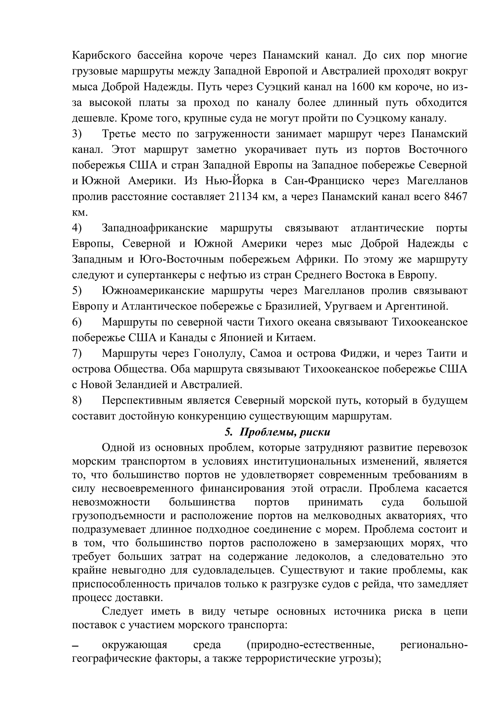 Карибского бассейна короче через Панамский канал. До сих пор многие
грузовые маршруты между Западной Европой и Австралией проходят вокруг
мыса Доброй Надежды. Путь через Суэцкий канал на 1600 км короче, но из-
за высокой платы за проход по каналу более длинный путь обходится
дешевле. Кроме того, крупные суда не могут пройти по Суэцкому каналу.
3) Третье место по загруженности занимает маршрут через Панамский
канал. Этот маршрут заметно укорачивает путь из портов Восточного
побережья США и стран Западной Европы на Западное побережье Северной
и Южной Америки. Из Нью-Йорка в Сан-Франциско через Магелланов
пролив расстояние составляет 21134 км, а через Панамский канал всего 8467
км.
4) Западноафриканские маршруты связывают атлантические порты
Европы, Северной и Южной Америки через мыс Доброй Надежды с
Западным и Юго-Восточным побережьем Африки. По этому же маршруту
следуют и супертанкеры с нефтью из стран Среднего Востока в Европу.
5) Южноамериканские маршруты через Магелланов пролив связывают
Европу и Атлантическое побережье с Бразилией, Уругваем и Аргентиной.
6) Маршруты по северной части Тихого океана связывают Тихоокеанское
побережье США и Канады с Японией и Китаем.
7) Маршруты через Гонолулу, Самоа и острова Фиджи, и через Таити и
острова Общества. Оба маршрута связывают Тихоокеанское побережье США
с Новой Зеландией и Австралией.
8) Перспективным является Северный морской путь, который в будущем
составит достойную конкуренцию существующим маршрутам.
5. Проблемы, риски
Одной из основных проблем, которые затрудняют развитие перевозок
морским транспортом в условиях институциональных изменений, является
то, что большинство портов не удовлетворяет современным требованиям в
силу несвоевременного финансирования этой отрасли. Проблема касается
невозможности большинства портов принимать суда большой
грузоподъемности и расположение портов на мелководных акваториях, что
подразумевает длинное подходное соединение с морем. Проблема состоит и
в том, что большинство портов расположено в замерзающих морях, что
требует больших затрат на содержание ледоколов, а следовательно это
крайне невыгодно для судовладельцев. Существуют и такие проблемы, как
приспособленность причалов только к разгрузке судов с рейда, что замедляет
процесс доставки.
Следует иметь в виду четыре основных источника риска в цепи
поставок с участием морского транспорта:
 окружающая среда (природно-естественные, регионально-
географические факторы, а также террористические угрозы);
 