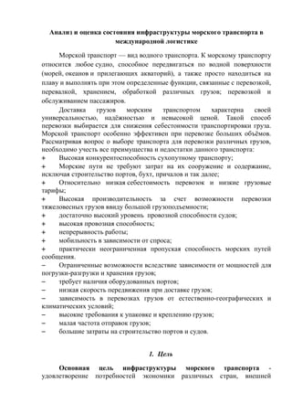 Анализ и оценка состояния инфраструктуры морского транспорта в
международной логистике
Морской транспорт — вид водного транспорта. К морскому транспорту
относится любое судно, способное передвигаться по водной поверхности
(морей, океанов и прилегающих акваторий), а также просто находиться на
плаву и выполнять при этом определенные функции, связанные с перевозкой,
перевалкой, хранением, обработкой различных грузов; перевозкой и
обслуживанием пассажиров.
Доставка грузов морским транспортом характерна своей
универсальностью, надёжностью и невысокой ценой. Такой способ
перевозки выбирается для снижения себестоимости транспортировки груза.
Морской транспорт особенно эффективен при перевозке больших объёмов.
Рассматривая вопрос о выборе транспорта для перевозки различных грузов,
необходимо учесть все преимущества и недостатки данного транспорта:
 Высокая конкурентоспособность сухопутному транспорту;
 Морские пути не требуют затрат на их сооружение и содержание,
исключая строительство портов, бухт, причалов и так далее;
 Относительно низкая себестоимость перевозок и низкие грузовые
тарифы;
 Высокая производительность за счет возможности перевозки
тяжеловесных грузов ввиду большой грузоподъемности;
 достаточно высокий уровень провозной способности судов;
 высокая провозная способность;
 непрерывность работы;
 мобильность в зависимости от спроса;
 практически неограниченная пропуская способность морских путей
сообщения.
 Ограниченные возможности вследствие зависимости от мощностей для
погрузки-разгрузки и хранения грузов;
 требует наличия оборудованных портов;
 низкая скорость передвижения при доставке грузов;
 зависимость в перевозках грузов от естественно-географических и
климатических условий;
 высокие требования к упаковке и креплению грузов;
 малая частота отправок грузов;
 большие затраты на строительство портов и судов.
1. Цель
Основная цель инфраструктуры морского транспорта -
удовлетворение потребностей экономики различных стран, внешней
 