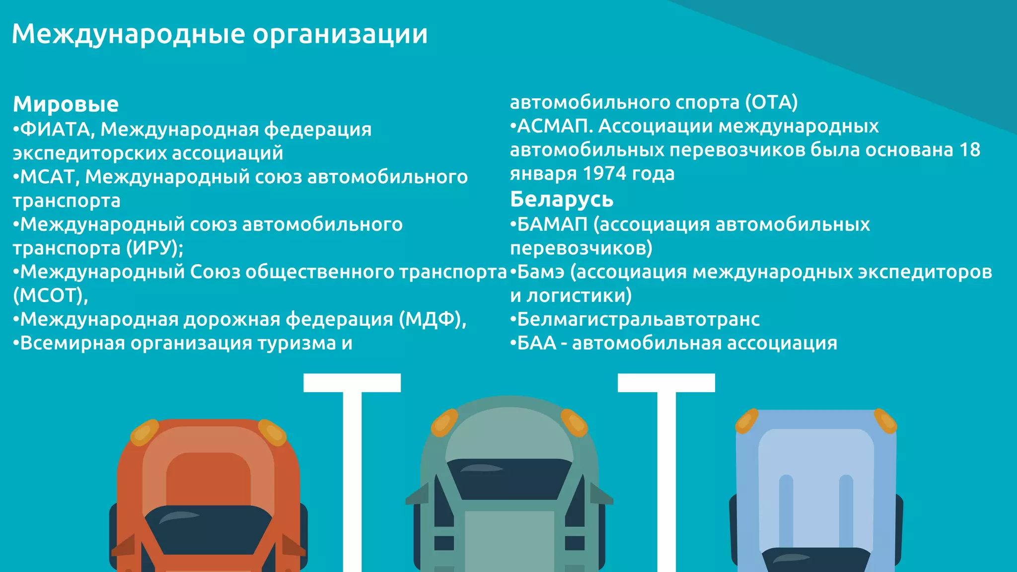 Международные организации
Мировые
•ФИАТА, Международная федерация
экспедиторских ассоциаций
•МСАТ, Международный союз автомобильного
транспорта
•Международный союз автомобильного
транспорта (ИРУ);
•Международный Союз общественного транспорта
(МСОТ),
•Международная дорожная федерация (МДФ),
•Всемирная организация туризма и
автомобильного спорта (ОТА)
•АСМАП. Ассоциации международных
автомобильных перевозчиков была основана 18
января 1974 года
Беларусь
•БАМАП (ассоциация автомобильных
перевозчиков)
•Бамэ (ассоциация международных экспедиторов
и логистики)
•Белмагистральавтотранс
•БАА - автомобильная ассоциация
 
