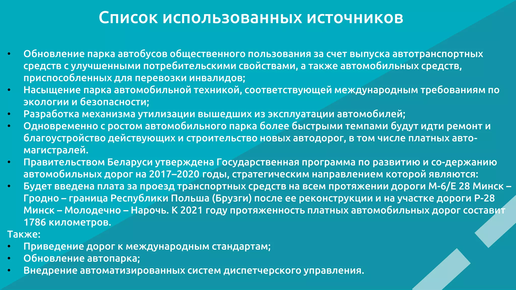 Список использованных источников
• Обновление парка автобусов общественного пользования за счет выпуска автотранспортных
средств с улучшенными потребительскими свойствами, а также автомобильных средств,
приспособленных для перевозки инвалидов;
• Насыщение парка автомобильной техникой, соответствующей международным требованиям по
экологии и безопасности;
• Разработка механизма утилизации вышедших из эксплуатации автомобилей;
• Одновременно с ростом автомобильного парка более быстрыми темпами будут идти ремонт и
благоустройство действующих и строительство новых автодорог, в том числе платных авто-
магистралей.
• Правительством Беларуси утверждена Государственная программа по развитию и со-держанию
автомобильных дорог на 2017–2020 годы, стратегическим направлением которой являются:
• Будет введена плата за проезд транспортных средств на всем протяжении дороги М-6/Е 28 Минск –
Гродно – граница Республики Польша (Брузги) после ее реконструкции и на участке дороги Р-28
Минск – Молодечно – Нарочь. К 2021 году протяженность платных автомобильных дорог составит
1786 километров.
Также:
• Приведение дорог к международным стандартам;
• Обновление автопарка;
• Внедрение автоматизированных систем диспетчерского управления.
 