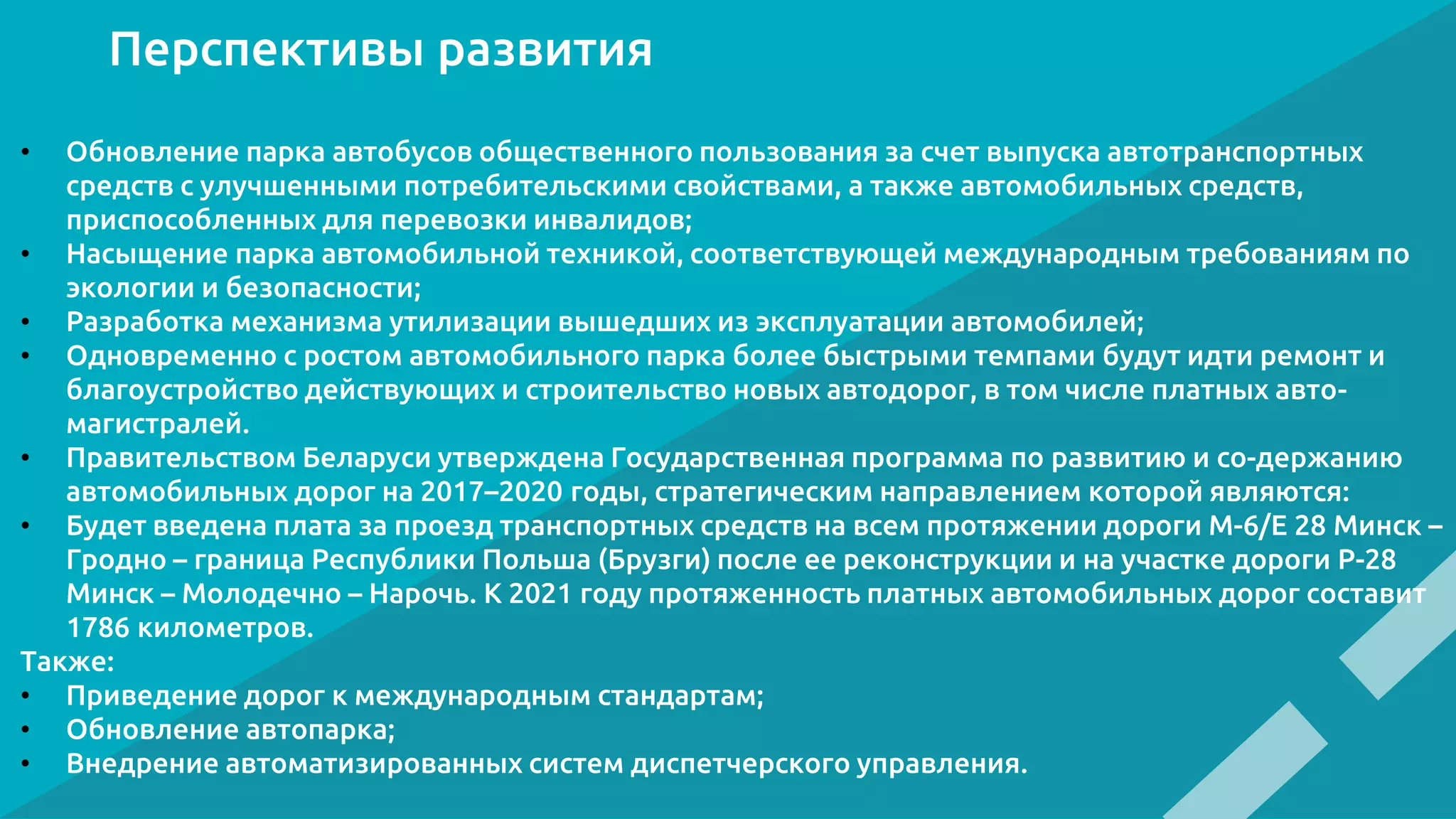 Перспективы развития
• Обновление парка автобусов общественного пользования за счет выпуска автотранспортных
средств с улучшенными потребительскими свойствами, а также автомобильных средств,
приспособленных для перевозки инвалидов;
• Насыщение парка автомобильной техникой, соответствующей международным требованиям по
экологии и безопасности;
• Разработка механизма утилизации вышедших из эксплуатации автомобилей;
• Одновременно с ростом автомобильного парка более быстрыми темпами будут идти ремонт и
благоустройство действующих и строительство новых автодорог, в том числе платных авто-
магистралей.
• Правительством Беларуси утверждена Государственная программа по развитию и со-держанию
автомобильных дорог на 2017–2020 годы, стратегическим направлением которой являются:
• Будет введена плата за проезд транспортных средств на всем протяжении дороги М-6/Е 28 Минск –
Гродно – граница Республики Польша (Брузги) после ее реконструкции и на участке дороги Р-28
Минск – Молодечно – Нарочь. К 2021 году протяженность платных автомобильных дорог составит
1786 километров.
Также:
• Приведение дорог к международным стандартам;
• Обновление автопарка;
• Внедрение автоматизированных систем диспетчерского управления.
 
